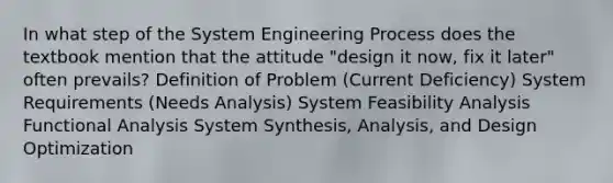 In what step of the System Engineering Process does the textbook mention that the attitude "design it now, fix it later" often prevails? Definition of Problem (Current Deficiency) System Requirements (Needs Analysis) System Feasibility Analysis Functional Analysis System Synthesis, Analysis, and Design Optimization