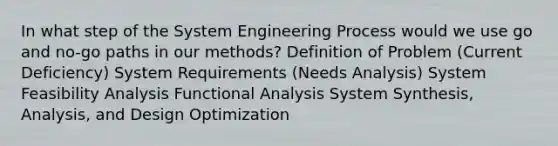 In what step of the System Engineering Process would we use go and no-go paths in our methods? Definition of Problem (Current Deficiency) System Requirements (Needs Analysis) System Feasibility Analysis Functional Analysis System Synthesis, Analysis, and Design Optimization