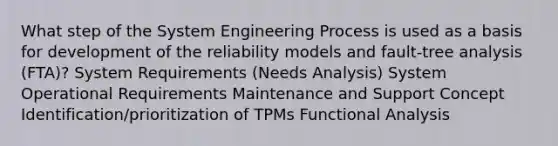 What step of the System Engineering Process is used as a basis for development of the reliability models and fault-tree analysis (FTA)? System Requirements (Needs Analysis) System Operational Requirements Maintenance and Support Concept Identification/prioritization of TPMs Functional Analysis