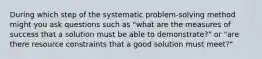 During which step of the systematic problem-solving method might you ask questions such as "what are the measures of success that a solution must be able to demonstrate?" or "are there resource constraints that a good solution must meet?"