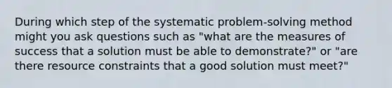 During which step of the systematic problem-solving method might you ask questions such as "what are the measures of success that a solution must be able to demonstrate?" or "are there resource constraints that a good solution must meet?"