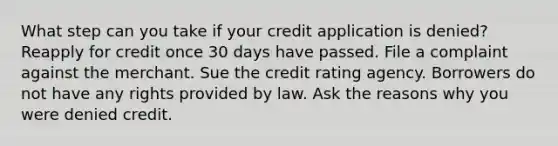 What step can you take if your credit application is denied? Reapply for credit once 30 days have passed. File a complaint against the merchant. Sue the credit rating agency. Borrowers do not have any rights provided by law. Ask the reasons why you were denied credit.