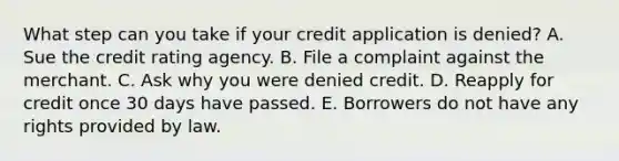 What step can you take if your credit application is denied? A. Sue the credit rating agency. B. File a complaint against the merchant. C. Ask why you were denied credit. D. Reapply for credit once 30 days have passed. E. Borrowers do not have any rights provided by law.