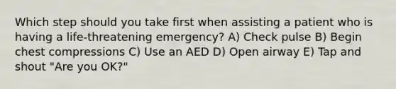 Which step should you take first when assisting a patient who is having a life-threatening emergency? A) Check pulse B) Begin chest compressions C) Use an AED D) Open airway E) Tap and shout "Are you OK?"