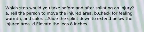 Which step would you take before and after splinting an injury? a. Tell the person to move the injured area. b.Check for feeling, warmth, and color. c.Slide the splint down to extend below the injured area. d.Elevate the legs 8 inches.