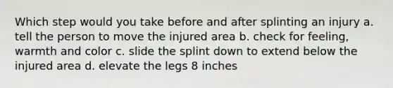 Which step would you take before and after splinting an injury a. tell the person to move the injured area b. check for feeling, warmth and color c. slide the splint down to extend below the injured area d. elevate the legs 8 inches