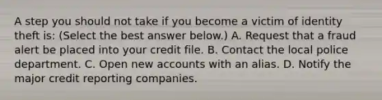 A step you should not take if you become a victim of identity theft​ is: ​(Select the best answer​ below.) A. Request that a fraud alert be placed into your credit file. B. Contact the local police department. C. Open new accounts with an alias. D. Notify the major credit reporting companies.