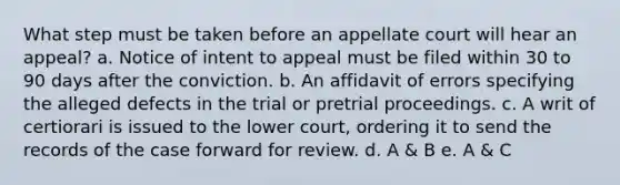 What step must be taken before an appellate court will hear an appeal? a. Notice of intent to appeal must be filed within 30 to 90 days after the conviction. b. An affidavit of errors specifying the alleged defects in the trial or pretrial proceedings. c. A writ of certiorari is issued to the lower court, ordering it to send the records of the case forward for review. d. A & B e. A & C