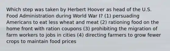 Which step was taken by Herbert Hoover as head of the U.S. Food Administration during World War I? (1) persuading Americans to eat less wheat and meat (2) rationing food on the home front with ration coupons (3) prohibiting the migration of farm workers to jobs in cities (4) directing farmers to grow fewer crops to maintain food prices