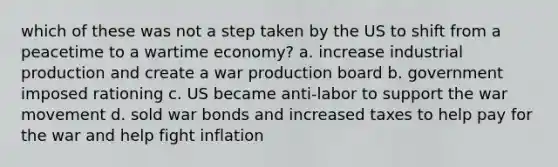 which of these was not a step taken by the US to shift from a peacetime to a wartime economy? a. increase industrial production and create a war production board b. government imposed rationing c. US became anti-labor to support the war movement d. sold war bonds and increased taxes to help pay for the war and help fight inflation