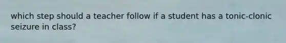 which step should a teacher follow if a student has a tonic-clonic seizure in class?