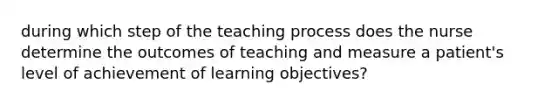 during which step of the teaching process does the nurse determine the outcomes of teaching and measure a patient's level of achievement of learning objectives?