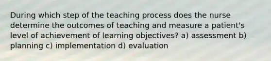 During which step of the teaching process does the nurse determine the outcomes of teaching and measure a patient's level of achievement of learning objectives? a) assessment b) planning c) implementation d) evaluation