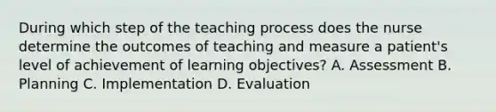 During which step of the teaching process does the nurse determine the outcomes of teaching and measure a patient's level of achievement of learning objectives? A. Assessment B. Planning C. Implementation D. Evaluation