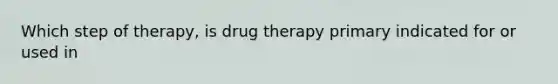 Which step of therapy, is drug therapy primary indicated for or used in