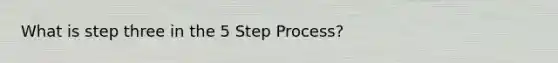 What is step three in the 5 Step Process?