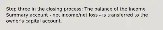 Step three in the closing process: The balance of the Income Summary account - net income/net loss - is transferred to the owner's capital account.