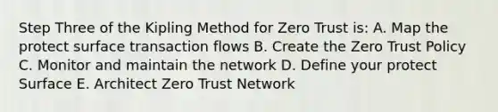 Step Three of the Kipling Method for Zero Trust is: A. Map the protect surface transaction flows B. Create the Zero Trust Policy C. Monitor and maintain the network D. Define your protect Surface E. Architect Zero Trust Network