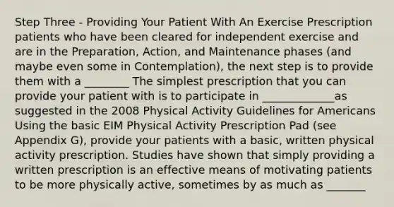 Step Three - Providing Your Patient With An Exercise Prescription patients who have been cleared for independent exercise and are in the Preparation, Action, and Maintenance phases (and maybe even some in Contemplation), the next step is to provide them with a ________ The simplest prescription that you can provide your patient with is to participate in _____________as suggested in the 2008 Physical Activity Guidelines for Americans Using the basic EIM Physical Activity Prescription Pad (see Appendix G), provide your patients with a basic, written physical activity prescription. Studies have shown that simply providing a written prescription is an effective means of motivating patients to be more physically active, sometimes by as much as _______