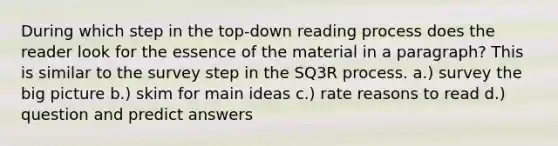 During which step in the top-down reading process does the reader look for the essence of the material in a paragraph? This is similar to the survey step in the SQ3R process. a.) survey the big picture b.) skim for main ideas c.) rate reasons to read d.) question and predict answers