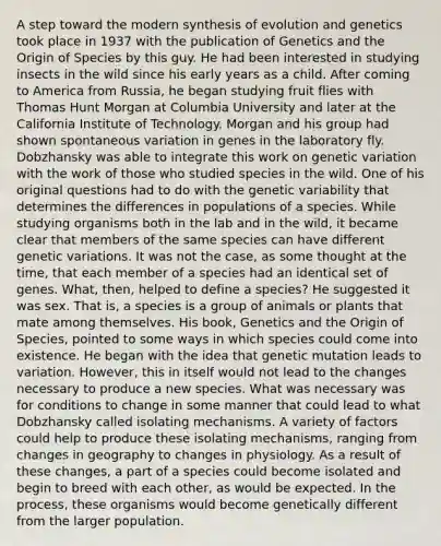 A step toward the modern synthesis of evolution and genetics took place in 1937 with the publication of Genetics and the Origin of Species by this guy. He had been interested in studying insects in the wild since his early years as a child. After coming to America from Russia, he began studying fruit flies with Thomas Hunt Morgan at Columbia University and later at the California Institute of Technology. Morgan and his group had shown spontaneous variation in genes in the laboratory fly. Dobzhansky was able to integrate this work on genetic variation with the work of those who studied species in the wild. One of his original questions had to do with the genetic variability that determines the differences in populations of a species. While studying organisms both in the lab and in the wild, it became clear that members of the same species can have different genetic variations. It was not the case, as some thought at the time, that each member of a species had an identical set of genes. What, then, helped to define a species? He suggested it was sex. That is, a species is a group of animals or plants that mate among themselves. His book, Genetics and the Origin of Species, pointed to some ways in which species could come into existence. He began with the idea that genetic mutation leads to variation. However, this in itself would not lead to the changes necessary to produce a new species. What was necessary was for conditions to change in some manner that could lead to what Dobzhansky called isolating mechanisms. A variety of factors could help to produce these isolating mechanisms, ranging from changes in geography to changes in physiology. As a result of these changes, a part of a species could become isolated and begin to breed with each other, as would be expected. In the process, these organisms would become genetically different from the larger population.