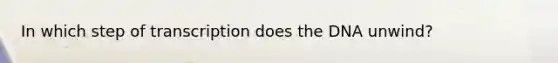 In which step of transcription does the DNA unwind?