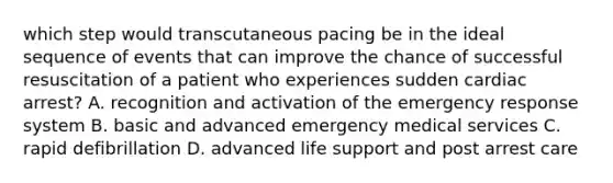 which step would transcutaneous pacing be in the ideal sequence of events that can improve the chance of successful resuscitation of a patient who experiences sudden cardiac arrest? A. recognition and activation of the emergency response system B. basic and advanced emergency medical services C. rapid defibrillation D. advanced life support and post arrest care