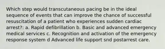 Which step would transcutaneous pacing be in the ideal sequence of events that can improve the chance of successful resuscitation of a patient who experiences sudden cardiac arrest?: a. Rapid defibrillation b. Basic and advanced emergency medical services c. Recognition and activation of the emergency response system d Advanced life support snd postarrest care.