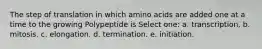 The step of translation in which amino acids are added one at a time to the growing Polypeptide is Select one: a. transcription. b. mitosis. c. elongation. d. termination. e. initiation.