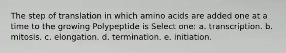 The step of translation in which amino acids are added one at a time to the growing Polypeptide is Select one: a. transcription. b. mitosis. c. elongation. d. termination. e. initiation.