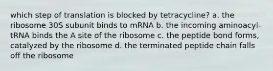 which step of translation is blocked by tetracycline? a. the ribosome 30S subunit binds to mRNA b. the incoming aminoacyl-tRNA binds the A site of the ribosome c. the peptide bond forms, catalyzed by the ribosome d. the terminated peptide chain falls off the ribosome