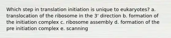 Which step in translation initiation is unique to eukaryotes? a. translocation of the ribosome in the 3' direction b. formation of the initiation complex c. ribosome assembly d. formation of the pre initiation complex e. scanning