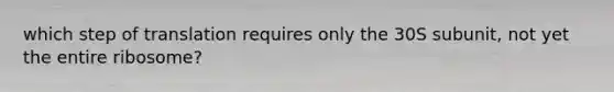 which step of translation requires only the 30S subunit, not yet the entire ribosome?