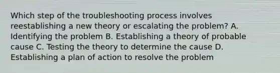 Which step of the troubleshooting process involves reestablishing a new theory or escalating the problem? A. Identifying the problem B. Establishing a theory of probable cause C. Testing the theory to determine the cause D. Establishing a plan of action to resolve the problem