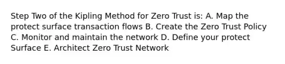 Step Two of the Kipling Method for Zero Trust is: A. Map the protect surface transaction flows B. Create the Zero Trust Policy C. Monitor and maintain the network D. Define your protect Surface E. Architect Zero Trust Network