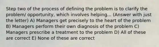 Step two of the process of defining the problem is to clarify the problem/ opportunity, which involves helping... (Answer with just the letter) A) Managers get precisely to the heart of the problem B) Managers perform their own diagnosis of the problem C) Managers prescribe a treatment to the problem D) All of these are correct E) None of these are correct