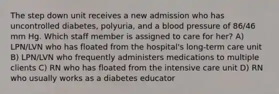 The step down unit receives a new admission who has uncontrolled diabetes, polyuria, and a blood pressure of 86/46 mm Hg. Which staff member is assigned to care for her? A) LPN/LVN who has floated from the hospital's long-term care unit B) LPN/LVN who frequently administers medications to multiple clients C) RN who has floated from the intensive care unit D) RN who usually works as a diabetes educator