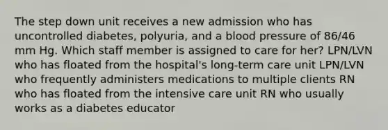 The step down unit receives a new admission who has uncontrolled diabetes, polyuria, and a blood pressure of 86/46 mm Hg. Which staff member is assigned to care for her? LPN/LVN who has floated from the hospital's long-term care unit LPN/LVN who frequently administers medications to multiple clients RN who has floated from the intensive care unit RN who usually works as a diabetes educator