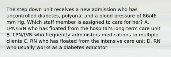 The step down unit receives a new admission who has uncontrolled diabetes, polyuria, and a blood pressure of 86/46 mm Hg. Which staff member is assigned to care for her? A. LPN/LVN who has floated from the hospital's long-term care unit B. LPN/LVN who frequently administers medications to multiple clients C. RN who has floated from the intensive care unit D. RN who usually works as a diabetes educator