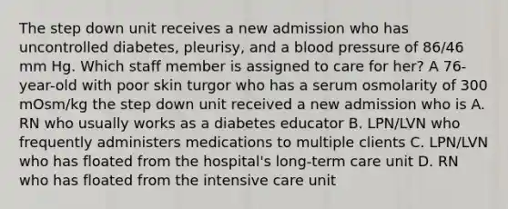 The step down unit receives a new admission who has uncontrolled diabetes, pleurisy, and a blood pressure of 86/46 mm Hg. Which staff member is assigned to care for her? A 76-year-old with poor skin turgor who has a serum osmolarity of 300 mOsm/kg the step down unit received a new admission who is A. RN who usually works as a diabetes educator B. LPN/LVN who frequently administers medications to multiple clients C. LPN/LVN who has floated from the hospital's long-term care unit D. RN who has floated from the intensive care unit