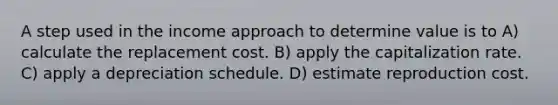 A step used in the income approach to determine value is to A) calculate the replacement cost. B) apply the capitalization rate. C) apply a depreciation schedule. D) estimate reproduction cost.