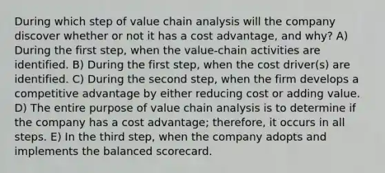 During which step of value chain analysis will the company discover whether or not it has a cost advantage, and why? A) During the first step, when the value-chain activities are identified. B) During the first step, when the cost driver(s) are identified. C) During the second step, when the firm develops a competitive advantage by either reducing cost or adding value. D) The entire purpose of value chain analysis is to determine if the company has a cost advantage; therefore, it occurs in all steps. E) In the third step, when the company adopts and implements the balanced scorecard.