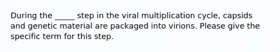 During the _____ step in the viral multiplication cycle, capsids and genetic material are packaged into virions. Please give the specific term for this step.