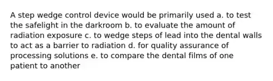 A step wedge control device would be primarily used a. to test the safelight in the darkroom b. to evaluate the amount of radiation exposure c. to wedge steps of lead into the dental walls to act as a barrier to radiation d. for quality assurance of processing solutions e. to compare the dental films of one patient to another