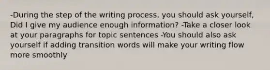 -During the step of the writing process, you should ask yourself, Did I give my audience enough information? -Take a closer look at your paragraphs for topic sentences -You should also ask yourself if adding transition words will make your writing flow more smoothly