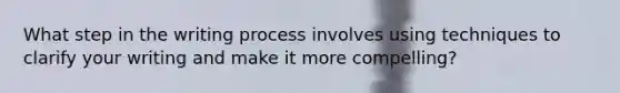 What step in the writing process involves using techniques to clarify your writing and make it more compelling?