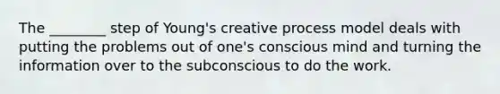 The ________ step of Young's creative process model deals with putting the problems out of one's conscious mind and turning the information over to the subconscious to do the work.