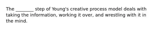 The ________ step of Young's creative process model deals with taking the information, working it over, and wrestling with it in the mind.