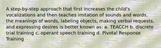 A step-by-step approach that first increases the child's vocalizations and then teaches imitation of sounds and words, the meanings of words, labeling objects, making verbal requests, and expressing desires is better known as: a. TEACCH b. discrete trial training c. operant speech training d. Pivotal Response Training