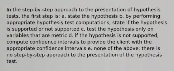 In the step-by-step approach to the presentation of hypothesis tests, the first step is: a. state the hypothesis b. by performing appropriate hypothesis test computations, state if the hypothesis is supported or not supported c. test the hypothesis only on variables that are metric d. if the hypothesis is not supported, compute confidence intervals to provide the client with the appropriate confidence intervals e. none of the above; there is no step-by-step approach to the presentation of the hypothesis test.